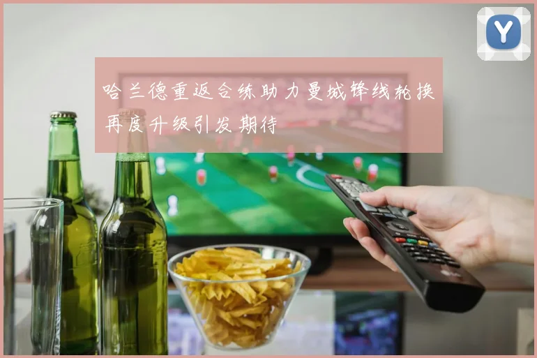 哈兰德重返合练助力曼城锋线轮换再度升级引发期待